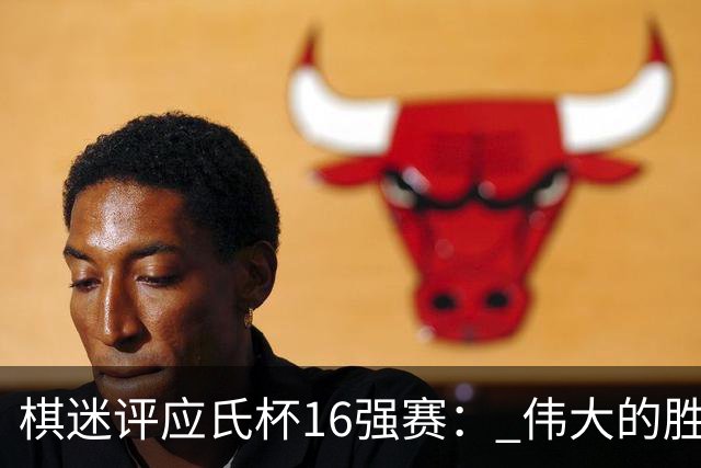 棋迷评应氏杯16强赛： 伟大的胜利！给王星昊满分